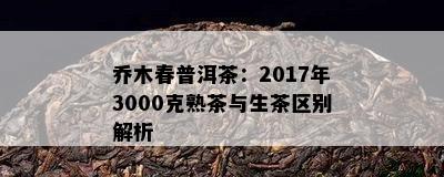 乔木春普洱茶：2017年3000克熟茶与生茶区别解析