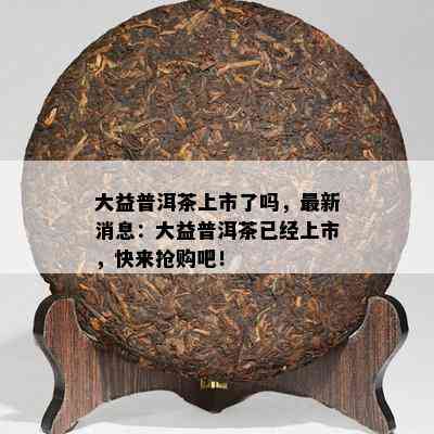 大益普洱茶上市了吗，最新消息：大益普洱茶已经上市，快来抢购吧！