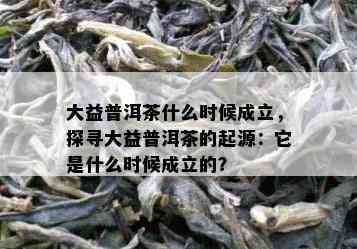 大益普洱茶什么时候成立，探寻大益普洱茶的起源：它是什么时候成立的？