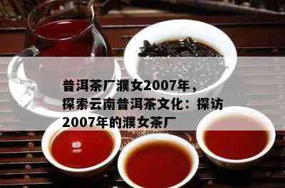 普洱茶厂濮女2007年，探索云南普洱茶文化：探访2007年的濮女茶厂