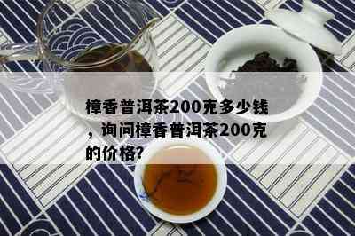 樟香普洱茶200克多少钱，询问樟香普洱茶200克的价格？