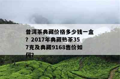 普洱茶典藏价格多少钱一盒？2017年典藏熟茶357克及典藏9168售价如何？