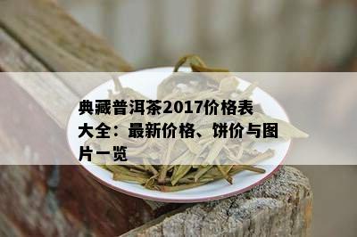 典藏普洱茶2017价格表大全：最新价格、饼价与图片一览