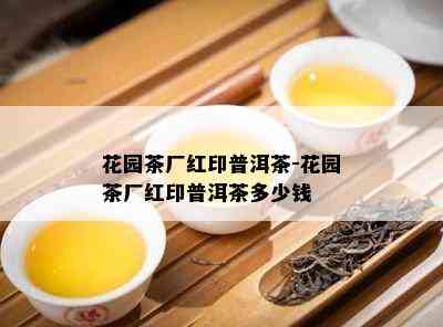 花园茶厂红印普洱茶-花园茶厂红印普洱茶多少钱