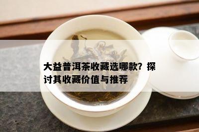 大益普洱茶收藏选哪款？探讨其收藏价值与推荐