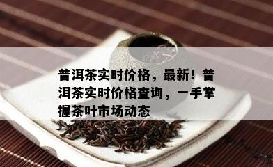 普洱茶实时价格，最新！普洱茶实时价格查询，一手掌握茶叶市场动态