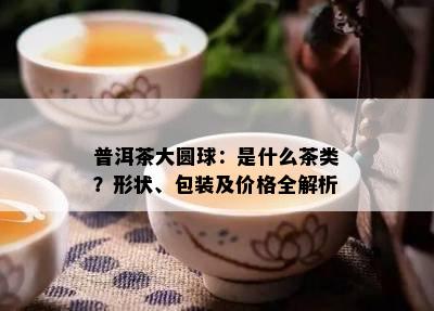 普洱茶大圆球：是什么茶类？形状、包装及价格全解析