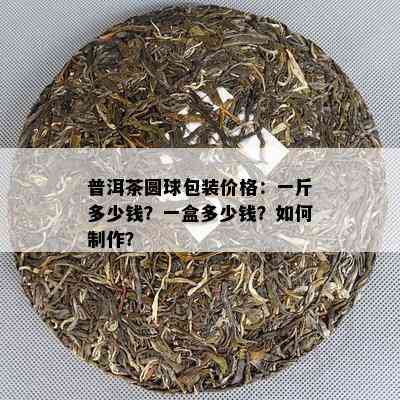 普洱茶圆球包装价格：一斤多少钱？一盒多少钱？如何制作？