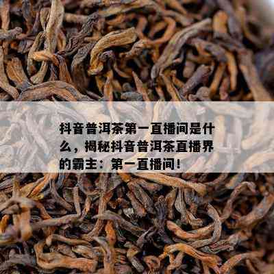 抖音普洱茶之一直播间是什么，揭秘抖音普洱茶直播界的霸主：之一直播间！