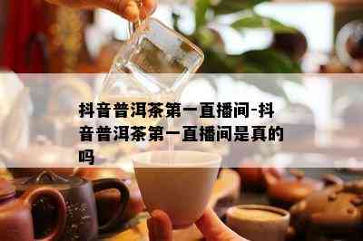 抖音普洱茶之一直播间-抖音普洱茶之一直播间是真的吗