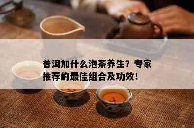 普洱加什么泡茶养生？专家推荐的更佳组合及功效！