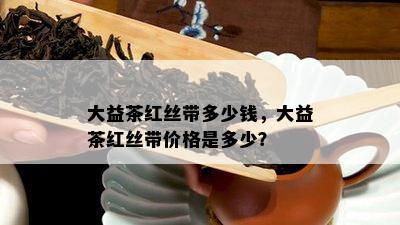 大益茶红丝带多少钱，大益茶红丝带价格是多少？