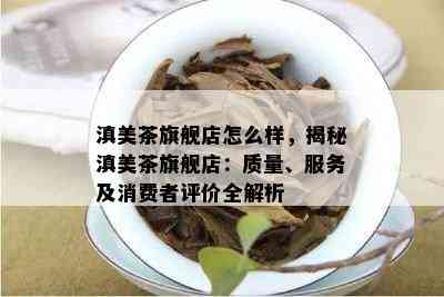 滇美茶旗舰店怎么样，揭秘滇美茶旗舰店：质量、服务及消费者评价全解析