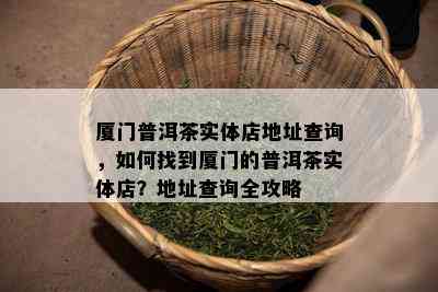 厦门普洱茶实体店地址查询，如何找到厦门的普洱茶实体店？地址查询全攻略