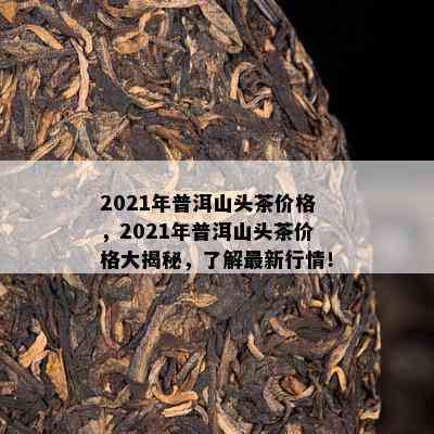 2021年普洱山头茶价格，2021年普洱山头茶价格大揭秘，了解最新行情！