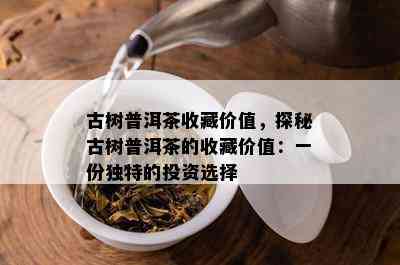 古树普洱茶收藏价值，探秘古树普洱茶的收藏价值：一份独特的投资选择