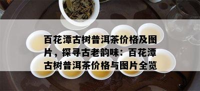 百花潭古树普洱茶价格及图片，探寻古老韵味：百花潭古树普洱茶价格与图片全览