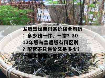 龙腾盛世普洱茶价格全解析：多少钱一件、一饼？2012年版与普通版有何区别？配套茶具售价又是多少？一瓶又值多少钱？