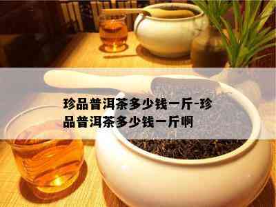 珍品普洱茶多少钱一斤-珍品普洱茶多少钱一斤啊