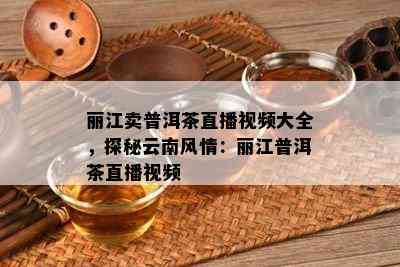 丽江卖普洱茶直播视频大全，探秘云南风情：丽江普洱茶直播视频