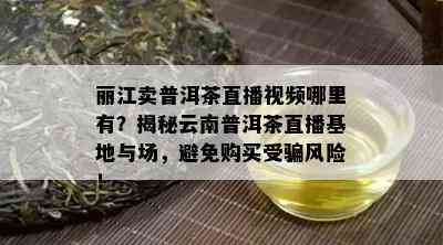 丽江卖普洱茶直播视频哪里有？揭秘云南普洱茶直播基地与场，避免购买受骗风险！