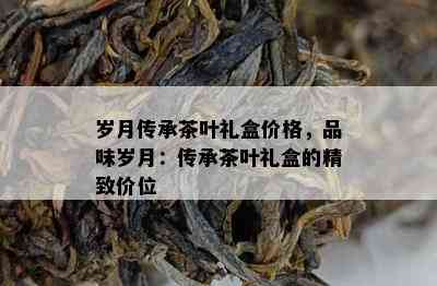 岁月传承茶叶礼盒价格，品味岁月：传承茶叶礼盒的精致价位