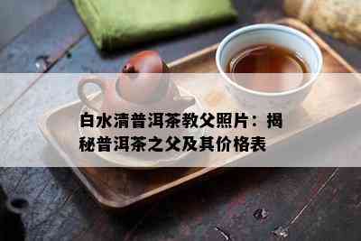 白水清普洱茶教父照片：揭秘普洱茶之父及其价格表