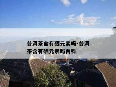 普洱茶含有硒元素吗-普洱茶含有硒元素吗百科