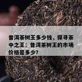 普洱茶树王多少钱，探寻茶中之王：普洱茶树王的市场价格是多少？