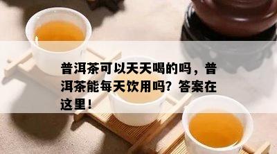 普洱茶可以天天喝的吗，普洱茶能每天饮用吗？答案在这里！