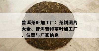 普洱茶叶加工厂：茶饼图片大全、普洱普特茶叶加工厂、位置与厂家信息