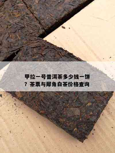 甲拉一号普洱茶多少钱一饼？茶票与犀角白茶价格查询