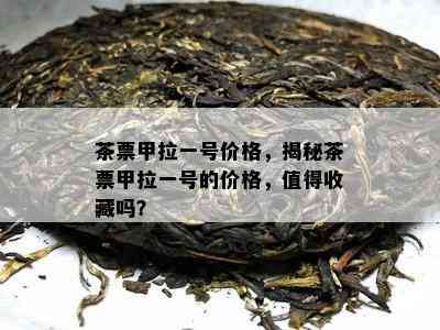 茶票甲拉一号价格，揭秘茶票甲拉一号的价格，值得收藏吗？