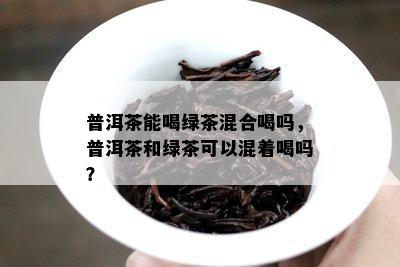 普洱茶能喝绿茶混合喝吗，普洱茶和绿茶可以混着喝吗？