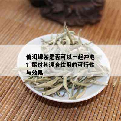 普洱绿茶是否可以一起冲泡？探讨其混合饮用的可行性与效果