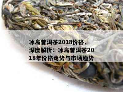 冰岛普洱茶2018价格，深度解析：冰岛普洱茶2018年价格走势与市场趋势