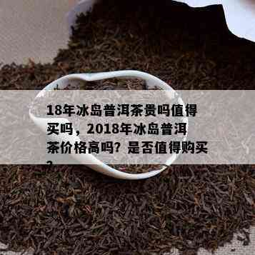 18年冰岛普洱茶贵吗值得买吗，2018年冰岛普洱茶价格高吗？是否值得购买？