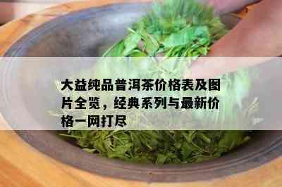 大益纯品普洱茶价格表及图片全览，经典系列与最新价格一网打尽