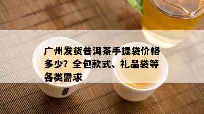 广州发货普洱茶手提袋价格多少？全包款式、礼品袋等各类需求