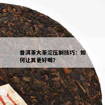 普洱茶大茶沱压制技巧：如何让其更好喝？