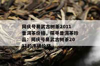 同庆号易武古树茶2011普洱茶价格，探寻普洱茶珍品：同庆号易武古树茶2011的市场价格