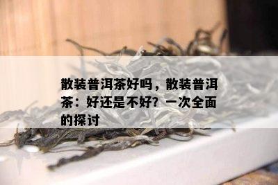 散装普洱茶好吗，散装普洱茶：好还是不好？一次全面的探讨