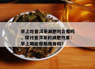 早上吃普洱茶减肥吗会瘦吗，探讨普洱茶的减肥效果：早上喝能帮助瘦身吗？