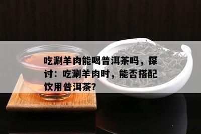 吃涮羊肉能喝普洱茶吗，探讨：吃涮羊肉时，能否搭配饮用普洱茶？