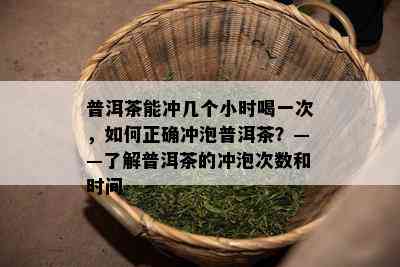 普洱茶能冲几个小时喝一次，如何正确冲泡普洱茶？——了解普洱茶的冲泡次数和时间