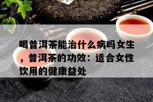 喝普洱茶能治什么病吗女生，普洱茶的功效：适合女性饮用的健康益处