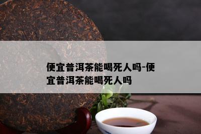 便宜普洱茶能喝死人吗-便宜普洱茶能喝死人吗