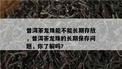 普洱茶龙珠能不能长期存放，普洱茶龙珠的长期保存问题，你了解吗？