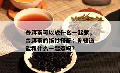 普洱茶可以放什么一起煮，普洱茶的绝妙搭配：你知道能和什么一起煮吗？