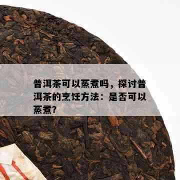 普洱茶可以蒸煮吗，探讨普洱茶的烹饪方法：是否可以蒸煮？